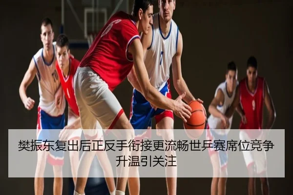 樊振东复出后正反手衔接更流畅世乒赛席位竞争升温引关注